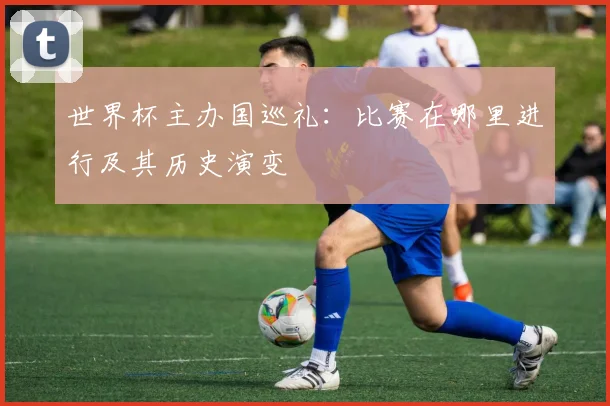 世界杯主办国巡礼：比赛在哪里进行及其历史演变